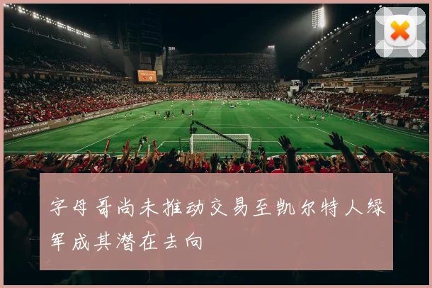 字母哥尚未推动交易至凯尔特人绿军成其潜在去向