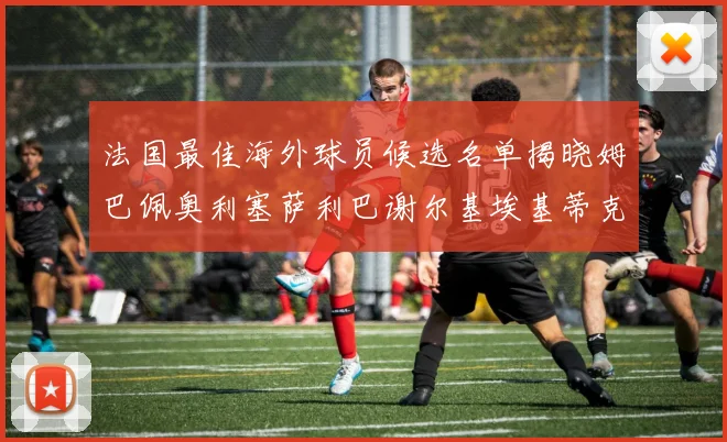 法国最佳海外球员候选名单揭晓姆巴佩奥利塞萨利巴谢尔基埃基蒂克争夺荣誉