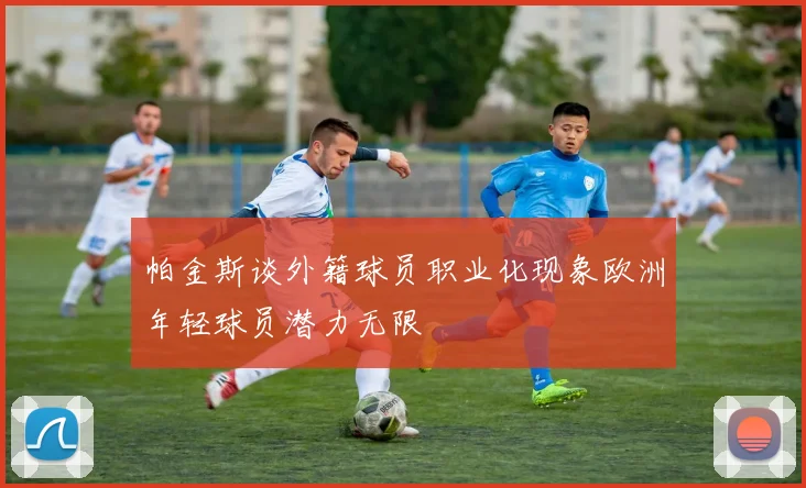 帕金斯谈外籍球员职业化现象欧洲年轻球员潜力无限