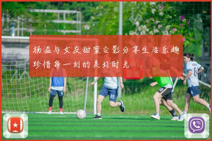 杨溢与女友甜蜜合影分享生活乐趣珍惜每一刻的美好时光