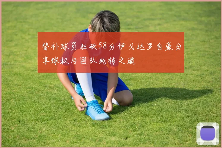 替补球员狂砍58分伊戈达罗自豪分享球权与团队轮转之道