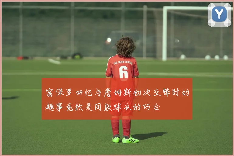 富保罗回忆与詹姆斯初次交锋时的趣事竟然是同款球衣的巧合