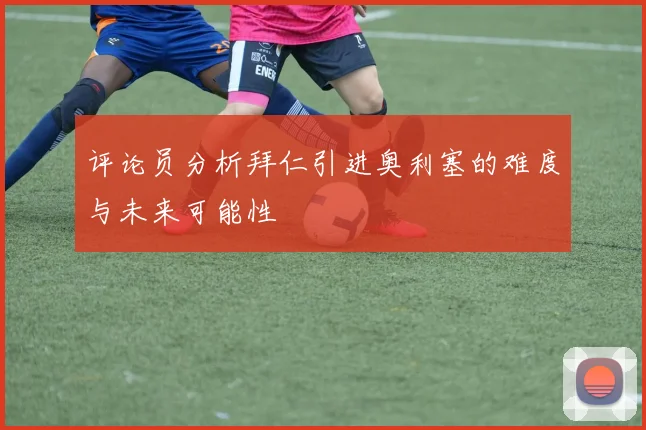 评论员分析拜仁引进奥利塞的难度与未来可能性