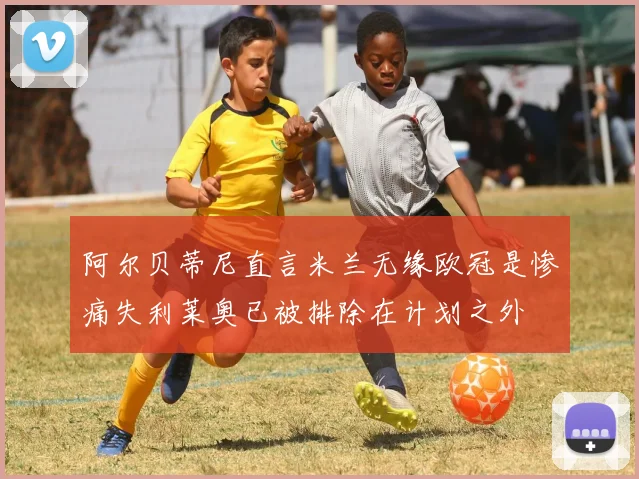 阿尔贝蒂尼直言米兰无缘欧冠是惨痛失利莱奥已被排除在计划之外