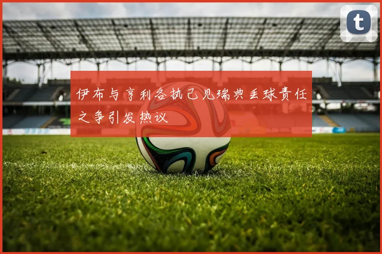 伊布与亨利各执己见瑞典丢球责任之争引发热议