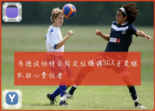 韦德谈切特合同定位强调SGA才是球队核心责任者