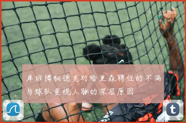 库班揭秘德克对哈里森聘任的不满与球队重视人脉的深层原因