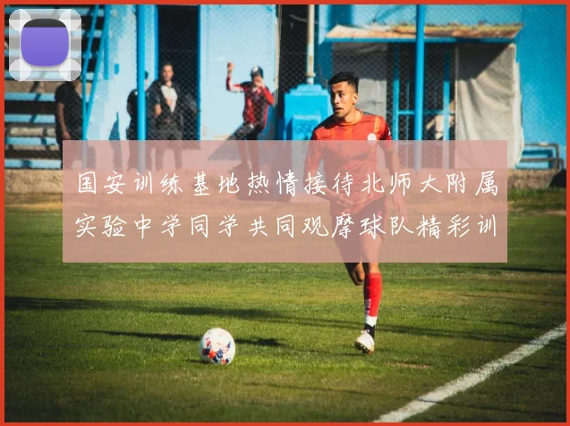国安训练基地热情接待北师大附属实验中学同学共同观摩球队精彩训练活动