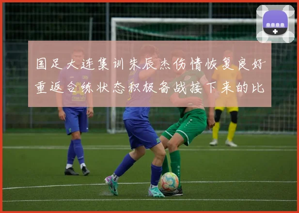 国足大连集训朱辰杰伤情恢复良好重返合练状态积极备战接下来的比赛