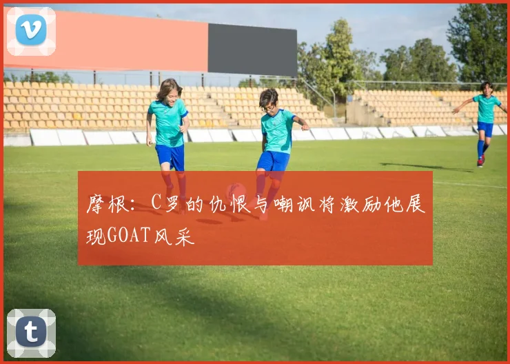 摩根：C罗的仇恨与嘲讽将激励他展现GOAT风采