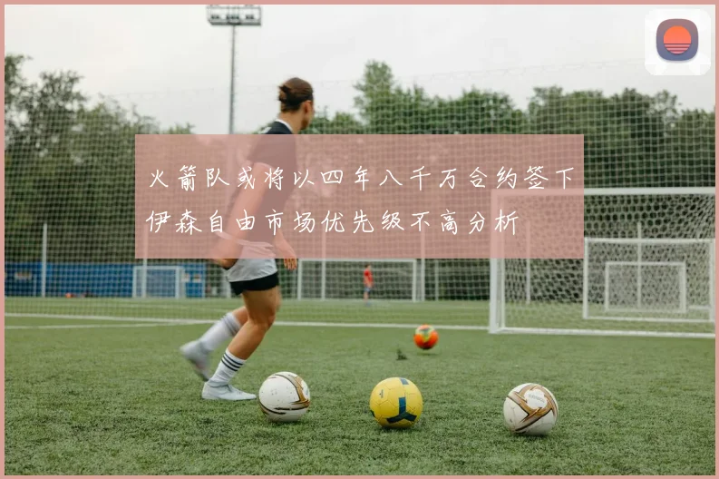火箭队或将以四年八千万合约签下伊森自由市场优先级不高分析
