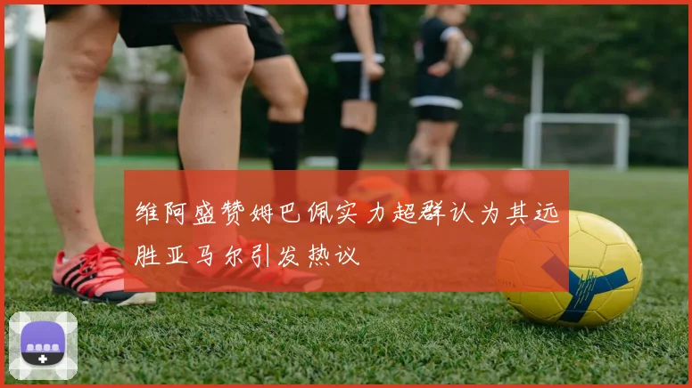 维阿盛赞姆巴佩实力超群认为其远胜亚马尔引发热议