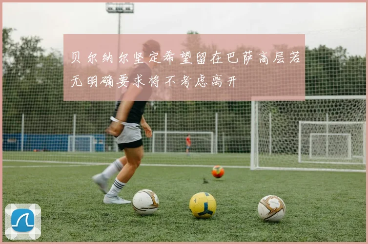 贝尔纳尔坚定希望留在巴萨高层若无明确要求将不考虑离开