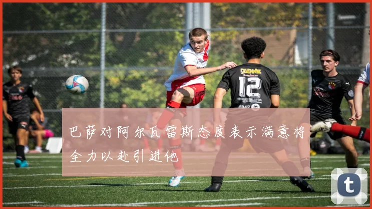 巴萨对阿尔瓦雷斯态度表示满意将全力以赴引进他