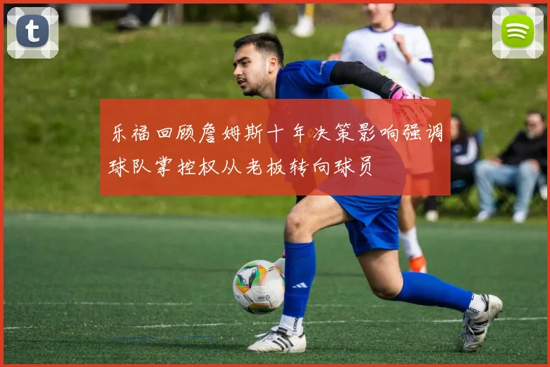 乐福回顾詹姆斯十年决策影响强调球队掌控权从老板转向球员