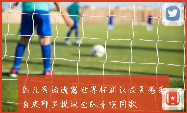 因凡蒂诺透露世界杯新仪式灵感来自皮耶罗提议全队齐唱国歌