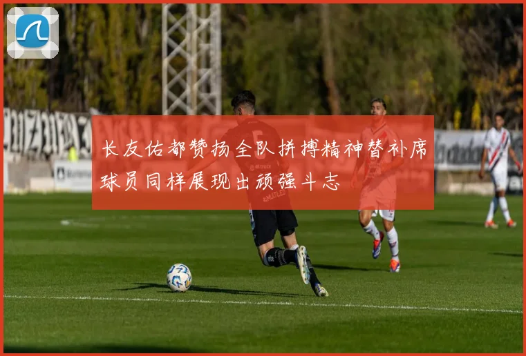 长友佑都赞扬全队拼搏精神替补席球员同样展现出顽强斗志