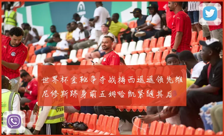 世界杯金靴争夺战梅西遥遥领先维尼修斯跻身前五姆哈凯紧随其后