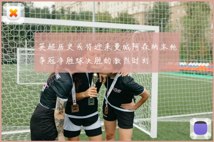 英超历史或将迎来曼城阿森纳末轮争冠净胜球决胜的激烈时刻