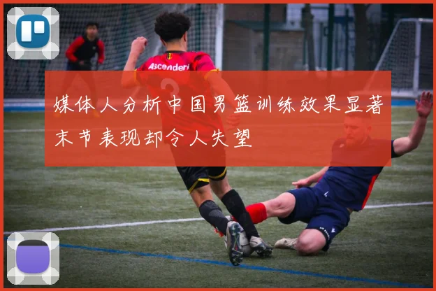 媒体人分析中国男篮训练效果显著末节表现却令人失望