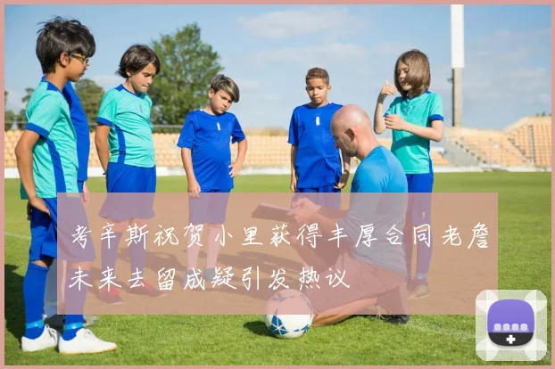 考辛斯祝贺小里获得丰厚合同老詹未来去留成疑引发热议